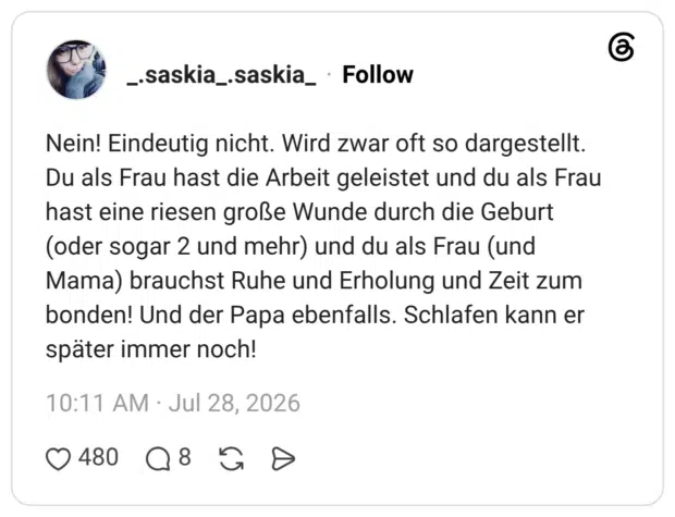 Nein! Eindeutig nicht. Wird zwar oft so dargestellt. Du als Frau hast die Arbeit geleistet und du als Frau hast eine riesen große Wunde durch die Geburt (oder sogar 2 und mehr) und du als Frau (und Mama) brauchst Ruhe und Erholung und Zeit zum bonden! Und der Papa ebenfalls. Schlafen kann er später immer noch!