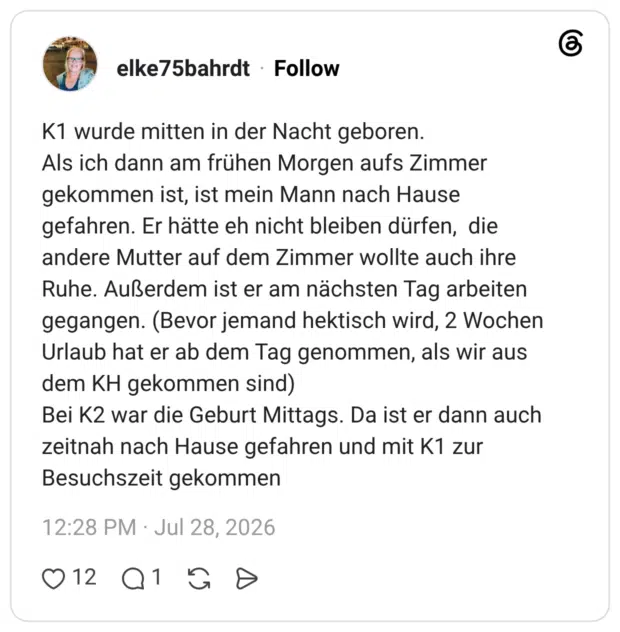 K1 wurde mitten in der Nacht geboren. Als ich dann am frühen Morgen aufs Zimmer gekommen ist, ist mein Mann nach Hause gefahren. Er hätte eh nicht bleiben dürfen, die andere Mutter auf dem Zimmer wollte auch ihre Ruhe. Außerdem ist er am nächsten Tag arbeiten gegangen. (Bevor jemand hektisch wird, 2 Wochen Urlaub hat er ab dem Tag genommen, als wir aus dem KH gekommen sind) Bei K2 war die Geburt Mittags. Da ist er dann auch zeitnah nach Hause gefahren und mit K1 zur Besuchszeit gekommen
