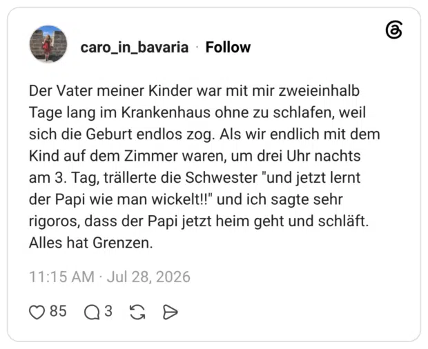 Der Vater meiner Kinder war mit mir zweieinhalb Tage lang im Krankenhaus ohne zu schlafen, weil sich die Geburt endlos zog. Als wir endlich mit dem Kind auf dem Zimmer waren, um drei Uhr nachts am 3. Tag, trällerte die Schwester "und jetzt lernt der Papi wie man wickelt!!" und ich sagte sehr rigoros, dass der Papi jetzt heim geht und schläft. Alles hat Grenzen.