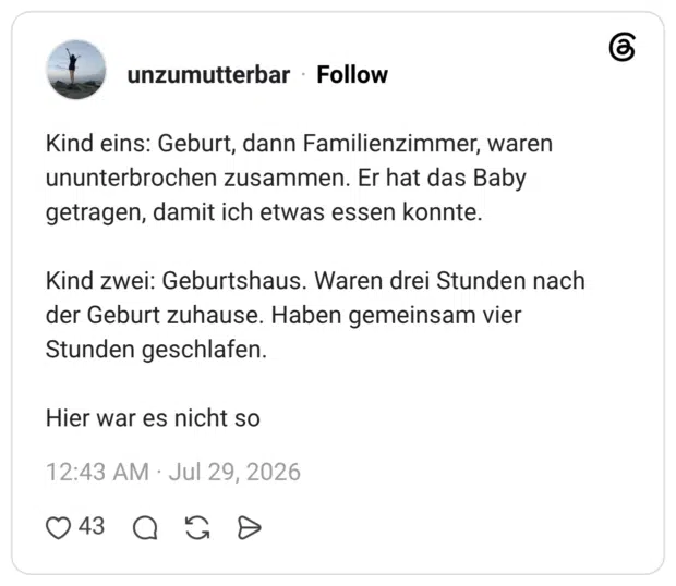 Kind eins: Geburt, dann Familienzimmer, waren ununterbrochen zusammen. Er hat das Baby getragen, damit ich etwas essen konnte. Kind zwei: Geburtshaus. Waren drei Stunden nach der Geburt zuhause. Haben gemeinsam vier Stunden geschlafen. Hier war es nicht so