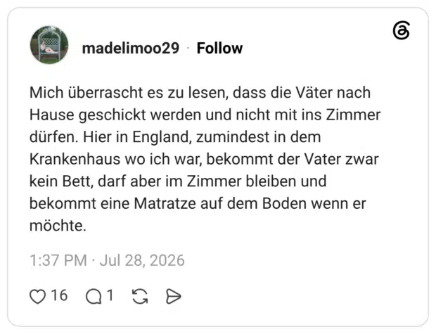 Mich überrascht es zu lesen, dass die Väter nach Hause geschickt werden und nicht mit ins Zimmer dürfen. Hier in England, zumindest in dem Krankenhaus wo ich war, bekommt der Vater zwar kein Bett, darf aber im Zimmer bleiben und bekommt eine Matratze auf dem Boden wenn er möchte.