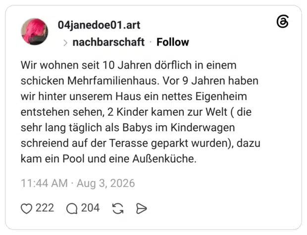 Wir wohnen seit 10 Jahren dörflich in einem schicken Mehrfamilienhaus. Vor 9 Jahren haben wir hinter unserem Haus ein nettes Eigenheim entstehen sehen, 2 Kinder kamen zur Welt ( die sehr lang täglich als Babys im Kinderwagen schreiend auf der Terasse geparkt wurden), dazu kam ein Pool und eine Außenküche.
