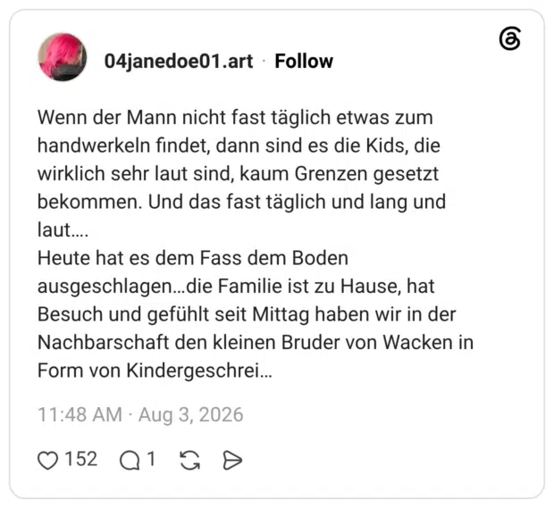 Wenn der Mann nicht fast täglich etwas zum handwerkeln findet, dann sind es die Kids, die wirklich sehr laut sind, kaum Grenzen gesetzt bekommen. Und das fast täglich und lang und laut…. Heute hat es dem Fass dem Boden ausgeschlagen…die Familie ist zu Hause, hat Besuch und gefühlt seit Mittag haben wir in der Nachbarschaft den kleinen Bruder von Wacken in Form von Kindergeschrei…