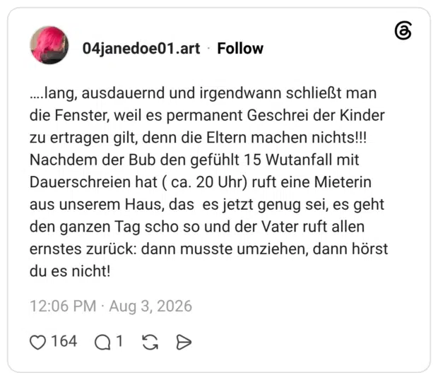….lang, ausdauernd und irgendwann schließt man die Fenster, weil es permanent Geschrei der Kinder zu ertragen gilt, denn die Eltern machen nichts!!! Nachdem der Bub den gefühlt 15 Wutanfall mit Dauerschreien hat ( ca. 20 Uhr) ruft eine Mieterin aus unserem Haus, das es jetzt genug sei, es geht den ganzen Tag scho so und der Vater ruft allen ernstes zurück: dann musste umziehen, dann hörst du es nicht!