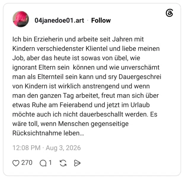 Ich bin Erzieherin und arbeite seit Jahren mit Kindern verschiedenster Klientel und liebe meinen Job, aber das heute ist sowas von übel, wie ignorant Eltern sein können und wie unverschämt man als Elternteil sein kann und sry Dauergeschrei von Kindern ist wirklich anstrengend und wenn man den ganzen Tag arbeitet, freut man sich über etwas Ruhe am Feierabend und jetzt im Urlaub möchte auch ich nicht dauerbeschallt werden. Es wäre toll, wenn Menschen gegenseitige Rücksichtnahme leben…