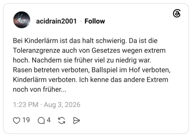Bei Kinderlärm ist das halt schwierig. Da ist die Toleranzgrenze auch von Gesetzes wegen extrem hoch. Nachdem sie früher viel zu niedrig war. Rasen betreten verboten, Ballspiel im Hof verboten, Kinderlärm verboten. Ich kenne das andere Extrem noch von früher...