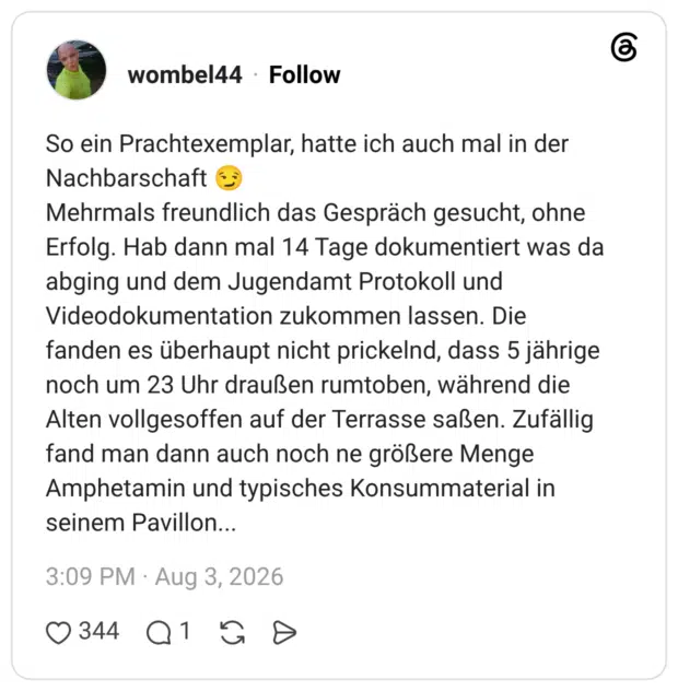 So ein Prachtexemplar, hatte ich auch mal in der Nachbarschaft 😏 Mehrmals freundlich das Gespräch gesucht, ohne Erfolg. Hab dann mal 14 Tage dokumentiert was da abging und dem Jugendamt Protokoll und Videodokumentation zukommen lassen. Die fanden es überhaupt nicht prickelnd, dass 5 jährige noch um 23 Uhr draußen rumtoben, während die Alten vollgesoffen auf der Terrasse saßen. Zufällig fand man dann auch noch ne größere Menge Amphetamin und typisches Konsummaterial in seinem Pavillon...