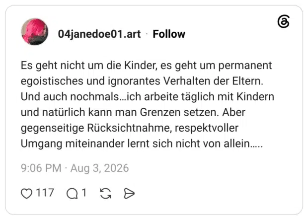 Es geht nicht um die Kinder, es geht um permanent egoistisches und ignorantes Verhalten der Eltern. Und auch nochmals…ich arbeite täglich mit Kindern und natürlich kann man Grenzen setzen. Aber gegenseitige Rücksichtnahme, respektvoller Umgang miteinander lernt sich nicht von allein…..