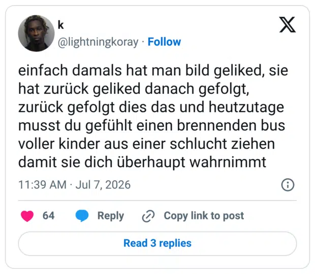 einfach damals hat man bild geliked, sie hat zurück geliked danach gefolgt, zurück gefolgt dies das und heutzutage musst du gefühlt einen brennenden bus voller kinder aus einer schlucht ziehen damit sie dich überhaupt wahrnimmt