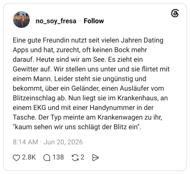 Eine gute Freundin nutzt seit vielen Jahren Dating Apps und hat, zurecht, oft keinen Bock mehr darauf. Heute sind wir am See. Es zieht ein Gewitter auf. Wir stellen uns unter und sie flirtet mit einem Mann. Leider steht sie ungünstig und bekommt, über ein Geländer, einen Ausläufer vom Blitzeinschlag ab. Nun liegt sie im Krankenhaus, an einem EKG und mit einer Handynummer in der Tasche. Der Typ meinte am Krankenwagen zu ihr, "kaum sehen wir uns schlägt der Blitz ein".