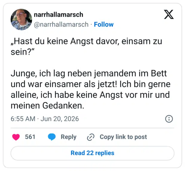 „Hast du keine Angst davor, einsam zu sein?“ Junge, ich lag neben jemandem im Bett und war einsamer als jetzt! Ich bin gerne alleine, ich habe keine Angst vor mir und meinen Gedanken.