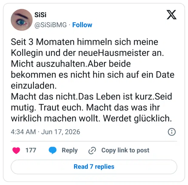 Seit 3 Momaten himmeln sich meine Kollegin und der neueHausmeister an. Micht auszuhalten.Aber beide bekommen es nicht hin sich auf ein Date einzuladen. Macht das nicht.Das Leben ist kurz.Seid mutig. Traut euch. Macht das was ihr wirklich machen wollt. Werdet glücklich.