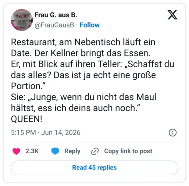 Restaurant, am Nebentisch läuft ein Date. Der Kellner bringt das Essen. Er, mit Blick auf ihren Teller: „Schaffst du das alles? Das ist ja echt eine große Portion.“ Sie: „Junge, wenn du nicht das Maul hältst, ess ich deins auch noch.“ QUEEN!