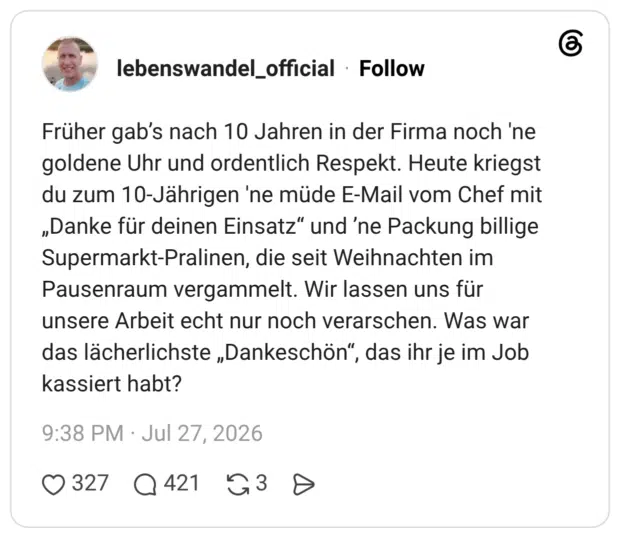 Früher gab’s nach 10 Jahren in der Firma noch 'ne goldene Uhr und ordentlich Respekt. Heute kriegst du zum 10-Jährigen 'ne müde E-Mail vom Chef mit „Danke für deinen Einsatz“ und ’ne Packung billige Supermarkt-Pralinen, die seit Weihnachten im Pausenraum vergammelt. Wir lassen uns für unsere Arbeit echt nur noch verarschen. Was war das lächerlichste „Dankeschön“, das ihr je im Job kassiert habt?