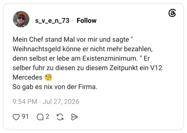 Mein Chef stand Mal vor mir und sagte " Weihnachtsgeld könne er nicht mehr bezahlen, denn selbst er lebe am Existenzminimum. " Er selber fuhr zu diesen zu diesem Zeitpunkt ein V12 Mercedes 🧐 So gab es nix von der Firma.