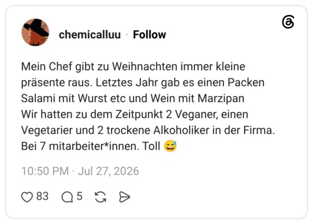 Mein Chef gibt zu Weihnachten immer kleine präsente raus. Letztes Jahr gab es einen Packen Salami mit Wurst etc und Wein mit Marzipan Wir hatten zu dem Zeitpunkt 2 Veganer, einen Vegetarier und 2 trockene Alkoholiker in der Firma. Bei 7 mitarbeiter*innen. Toll 😅