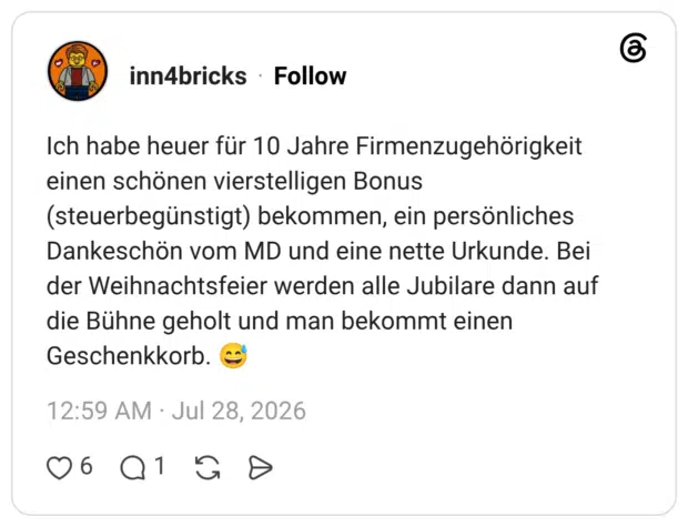 Ich habe heuer für 10 Jahre Firmenzugehörigkeit einen schönen vierstelligen Bonus (steuerbegünstigt) bekommen, ein persönliches Dankeschön vom MD und eine nette Urkunde. Bei der Weihnachtsfeier werden alle Jubilare dann auf die Bühne geholt und man bekommt einen Geschenkkorb. 😅