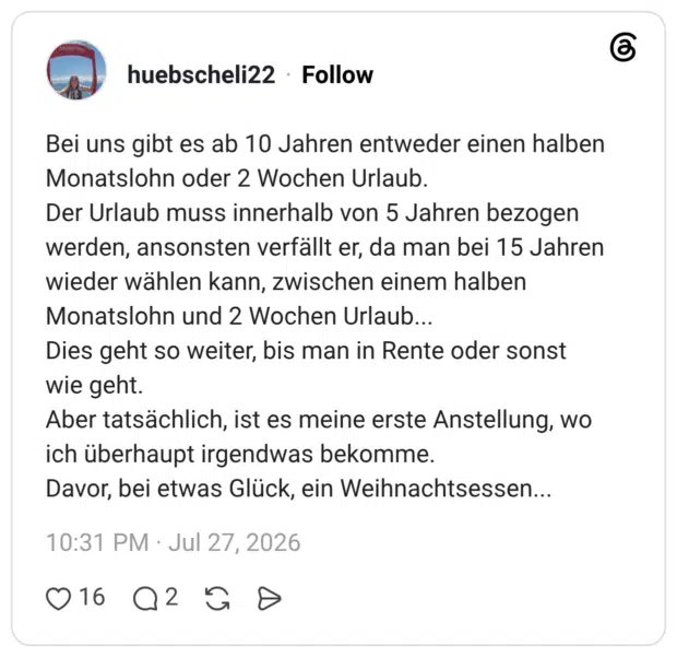 Bei uns gibt es ab 10 Jahren entweder einen halben Monatslohn oder 2 Wochen Urlaub. Der Urlaub muss innerhalb von 5 Jahren bezogen werden, ansonsten verfällt er, da man bei 15 Jahren wieder wählen kann, zwischen einem halben Monatslohn und 2 Wochen Urlaub... Dies geht so weiter, bis man in Rente oder sonst wie geht. Aber tatsächlich, ist es meine erste Anstellung, wo ich überhaupt irgendwas bekomme. Davor, bei etwas Glück, ein Weihnachtsessen...