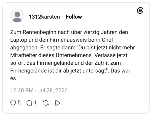 Zum Rentenbeginn nach über vierzig Jahren den Laptop und den Firmenausweis beim Chef abgegeben. Er sagte dann: "Du bist jetzt nicht mehr Mitarbeiter dieses Unternehmens. Verlasse jetzt sofort das Firmengelände und der Zutriit zum Firmengelände ist dir ab jetzt untersagt". Das war es.