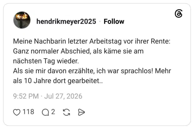 Meine Nachbarin letzter Arbeitstag vor ihrer Rente: Ganz normaler Abschied, als käme sie am nächsten Tag wieder. Als sie mir davon erzählte, ich war sprachlos! Mehr als 10 Jahre dort gearbeitet..