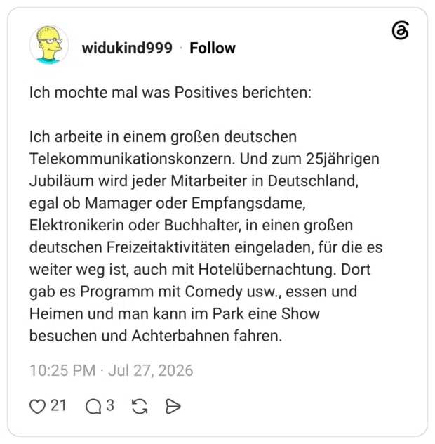 Ich mochte mal was Positives berichten: Ich arbeite in einem großen deutschen Telekommunikationskonzern. Und zum 25jährigen Jubiläum wird jeder Mitarbeiter in Deutschland, egal ob Mamager oder Empfangsdame, Elektronikerin oder Buchhalter, in einen großen deutschen Freizeitaktivitäten eingeladen, für die es weiter weg ist, auch mit Hotelübernachtung. Dort gab es Programm mit Comedy usw., essen und Heimen und man kann im Park eine Show besuchen und Achterbahnen fahren.