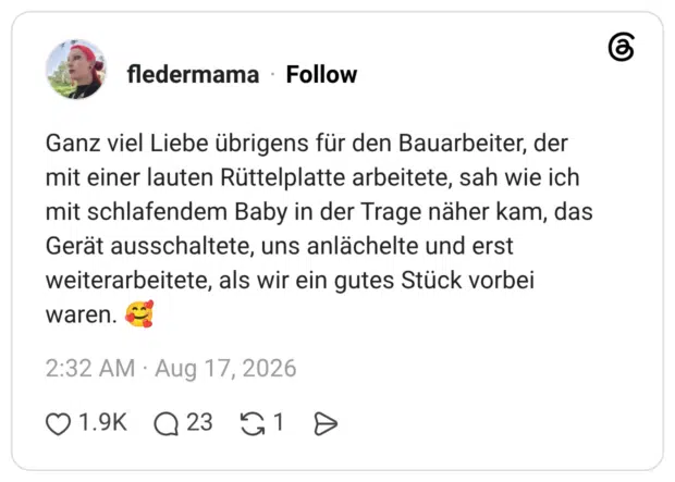 Ganz viel Liebe übrigens für den Bauarbeiter, der mit einer lauten Rüttelplatte arbeitete, sah wie ich mit schlafendem Baby in der Trage näher kam, das Gerät ausschaltete, uns anlächelte und erst weiterarbeitete, als wir ein gutes Stück vorbei waren.