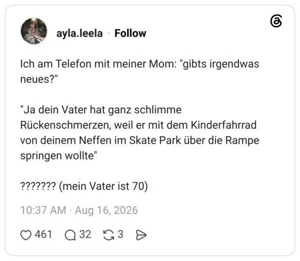 Ich am Telefon mit meiner Mom: "gibts irgendwas neues?" "Ja dein Vater hat ganz schlimme Rückenschmerzen, weil er mit dem Kinderfahrrad von deinem Neffen im Skate Park über die Rampe springen wollte" ??????? (mein Vater ist 70)