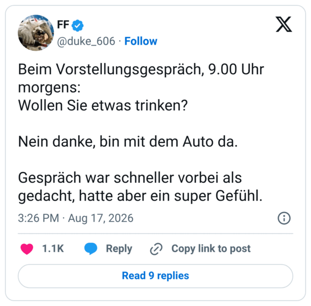 Beim Vorstellungsgespräch, 9.00 Uhr morgens: Wollen Sie etwas trinken? Nein danke, bin mit dem Auto da. Gespräch war schneller vorbei als gedacht, hatte aber ein super Gefühl.