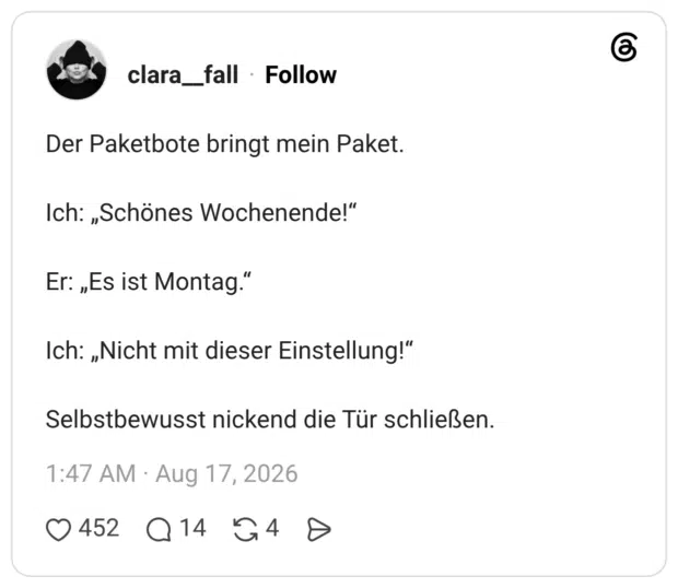 Der Paketbote bringt mein Paket. Ich: „Schönes Wochenende!" Er: „Es ist Montag.' Ich: „Nicht mit dieser Einstellung!" Selbstbewusst nickend die Tür schließen.