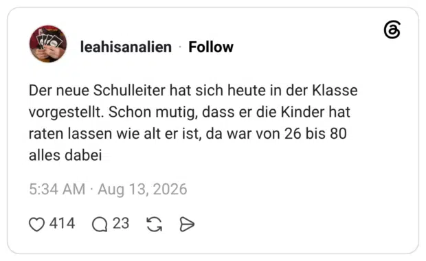 Der neue Schulleiter hat sich heute in der Klasse vorgestellt. Schon mutig, dass er die Kinder hat raten lassen wie alt er ist, da war von 26 bis 80 alles dabei