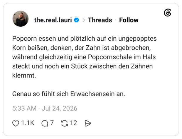 Popcorn essen und plötzlich auf ein ungepopptes Korn beißen, denken, der Zahn ist abgebrochen, während gleichzeitig eine Popcornschale im Hals steckt und noch ein Stück zwischen den Zähnen klemmt. Genau so fühlt sich Erwachsensein an
