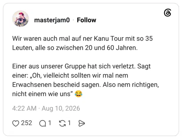 Wir waren auch mal auf ner Kanu Tour mit so 35 Leuten, alle so zwischen 20 und 60 Jahren. Einer aus unserer Gruppe hat sich verletzt. Sagt einer: „Oh, vielleicht sollten wir mal nem Erwachsenen bescheid sagen. Also nem richtigen, nicht einem wie uns"