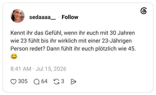 Kennt ihr das Gefühl, wenn ihr euch mit 30 Jahren wie 23 fühlt bis ihr wirklich mit einer 23-Jährigen Person redet? Dann fühlt ihr euch plötzlich wie 45.