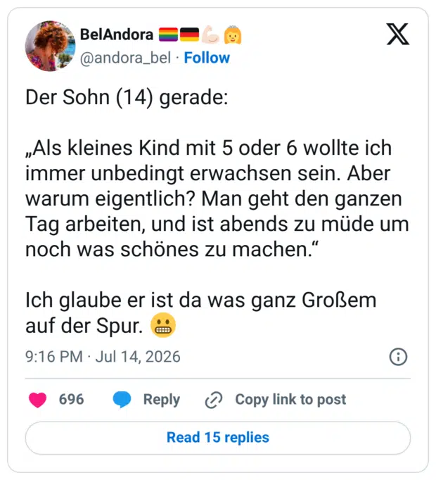 Der Sohn (14) gerade: „Als kleines Kind mit 5 oder 6 wollte ich immer unbedingt erwachsen sein. Aber warum eigentlich? Man geht den ganzen Tag arbeiten, und ist abends zu müde um noch was schönes zu machen." Ich glaube er ist da was ganz Großem auf der Spur.