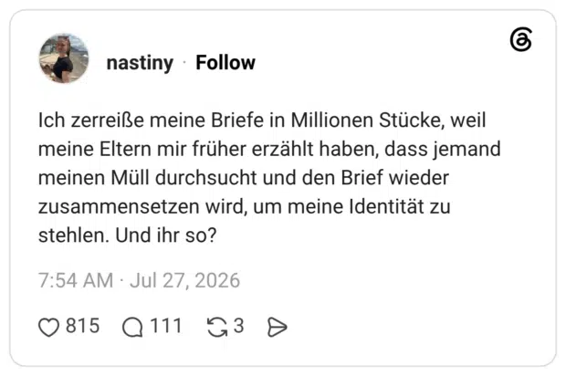 Ich zerreiße meine Briefe in Millionen Stücke, weil meine Eltern mir früher erzählt haben, dass jemand meinen Müll durchsucht und den Brief wieder zusammensetzen wird, um meine Identität zu stehlen. Und ihr so?