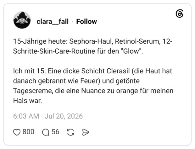 15-Jährige heute: Sephora-Haul, Retinol-Serum, 12- Schritte-Skin-Care-Routine für den "Glow". Ich mit 15: Eine dicke Schicht Clerasil (die Haut hat danach gebrannt wie Feuer) und getönte Tagescreme, die eine Nuance zu orange für meinen Hals war