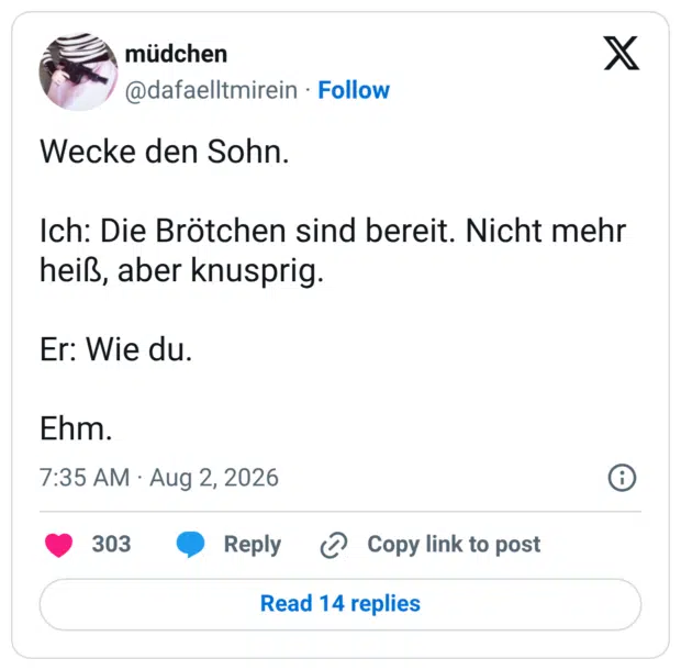 Wecke den Sohn. Ich: Die Brötchen sind bereit. Nicht mehr heiß, aber knusprig. Er: Wie du. Ehm.