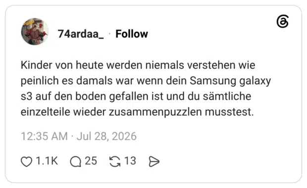 Kinder von heute werden niemals verstehen wie peinlich es damals war wenn dein Samsung galaxy s3 auf den boden gefallen ist und du sämtliche einzelteile wieder zusammenpuzzlen musstest.