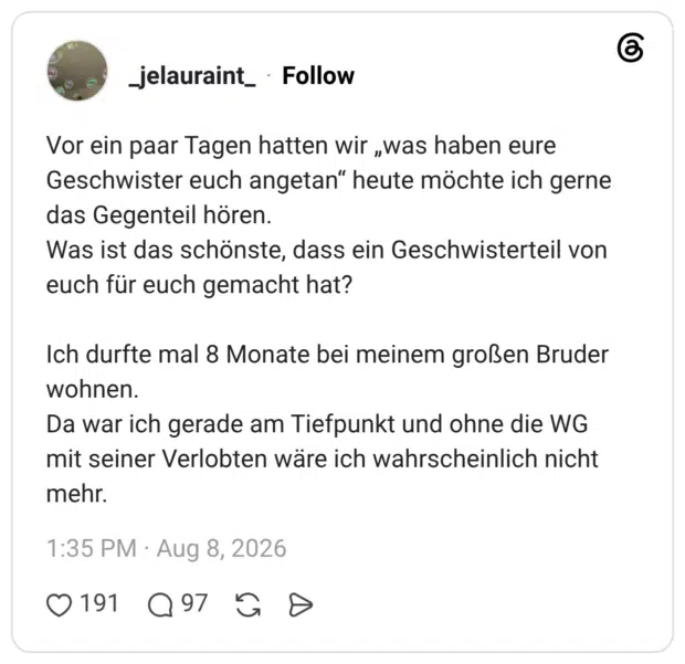Vor ein paar Tagen hatten wir „was haben eure Geschwister euch angetan“ heute möchte ich gerne das Gegenteil hören. Was ist das schönste, dass ein Geschwisterteil von euch für euch gemacht hat? Ich durfte mal 8 Monate bei meinem großen Bruder wohnen. Da war ich gerade am Tiefpunkt und ohne die WG mit seiner Verlobten wäre ich wahrscheinlich nicht mehr.