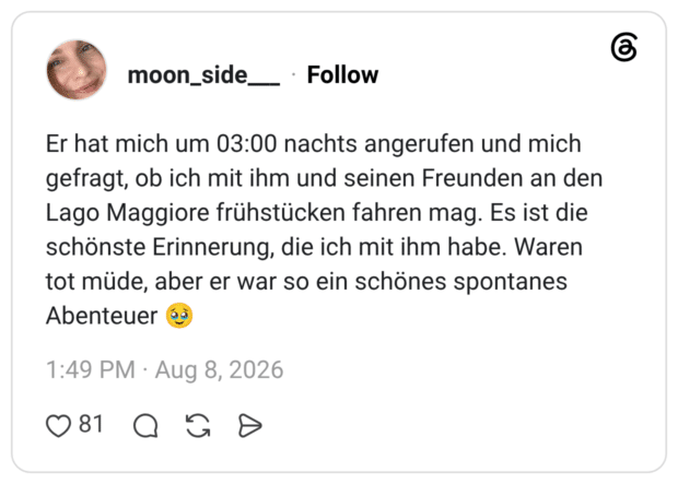 Er hat mich um 03:00 nachts angerufen und mich gefragt, ob ich mit ihm und seinen Freunden an den Lago Maggiore frühstücken fahren mag. Es ist die schönste Erinnerung, die ich mit ihm habe. Waren tot müde, aber er war so ein schönes spontanes Abenteuer 🥹