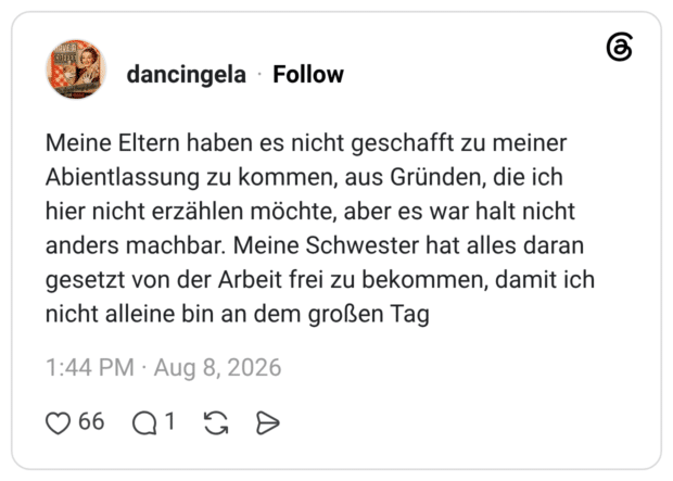 Meine Eltern haben es nicht geschafft zu meiner Abientlassung zu kommen, aus Gründen, die ich hier nicht erzählen möchte, aber es war halt nicht anders machbar. Meine Schwester hat alles daran gesetzt von der Arbeit frei zu bekommen, damit ich nicht alleine bin an dem großen Tag