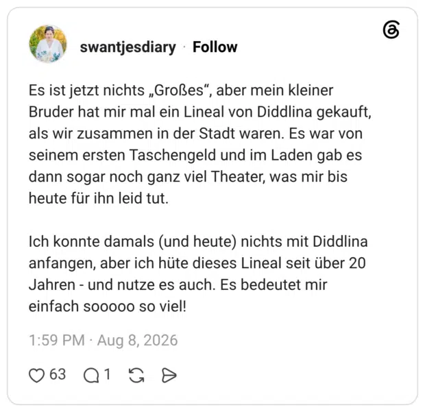 Es ist jetzt nichts „Großes“, aber mein kleiner Bruder hat mir mal ein Lineal von Diddlina gekauft, als wir zusammen in der Stadt waren. Es war von seinem ersten Taschengeld und im Laden gab es dann sogar noch ganz viel Theater, was mir bis heute für ihn leid tut. Ich konnte damals (und heute) nichts mit Diddlina anfangen, aber ich hüte dieses Lineal seit über 20 Jahren - und nutze es auch. Es bedeutet mir einfach sooooo so viel!