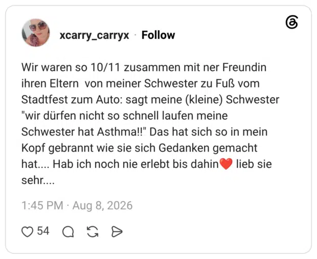 Wir waren so 10/11 zusammen mit ner Freundin ihren Eltern von meiner Schwester zu Fuß vom Stadtfest zum Auto: sagt meine (kleine) Schwester "wir dürfen nicht so schnell laufen meine Schwester hat Asthma!!" Das hat sich so in mein Kopf gebrannt wie sie sich Gedanken gemacht hat.... Hab ich noch nie erlebt bis dahin❤️ lieb sie sehr....