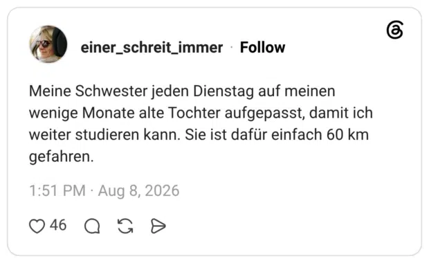 Meine Schwester jeden Dienstag auf meinen wenige Monate alte Tochter aufgepasst, damit ich weiter studieren kann. Sie ist dafür einfach 60 km gefahren.