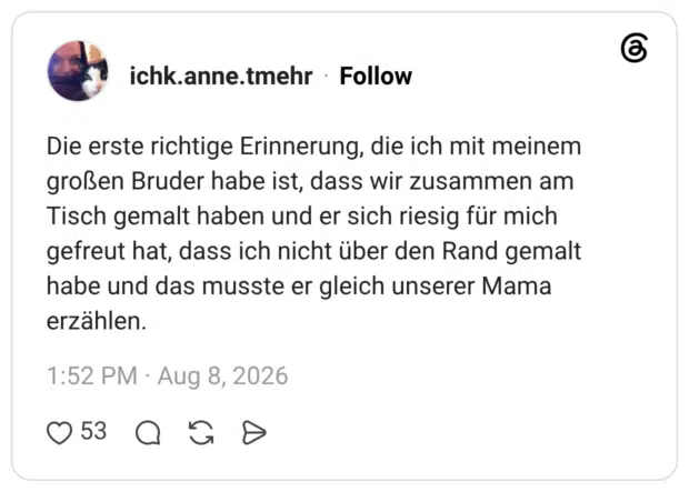Die erste richtige Erinnerung, die ich mit meinem großen Bruder habe ist, dass wir zusammen am Tisch gemalt haben und er sich riesig für mich gefreut hat, dass ich nicht über den Rand gemalt habe und das musste er gleich unserer Mama erzählen.