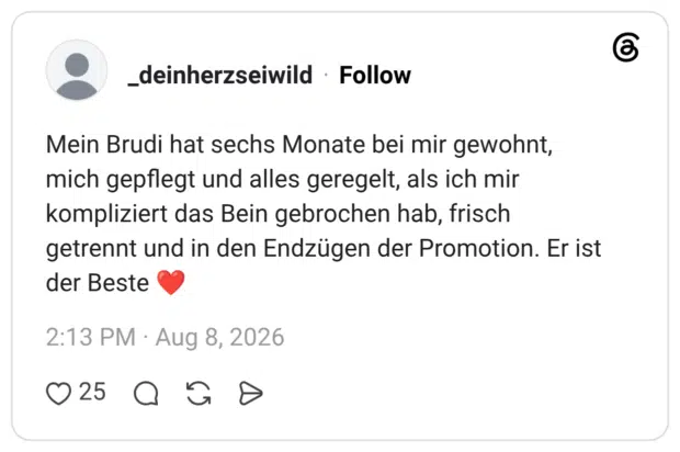Mein Brudi hat sechs Monate bei mir gewohnt, mich gepflegt und alles geregelt, als ich mir kompliziert das Bein gebrochen hab, frisch getrennt und in den Endzügen der Promotion. Er ist der Beste ❤️