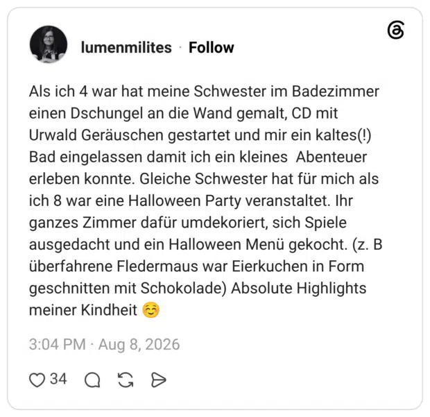 Als ich 4 war hat meine Schwester im Badezimmer einen Dschungel an die Wand gemalt, CD mit Urwald Geräuschen gestartet und mir ein kaltes(!) Bad eingelassen damit ich ein kleines Abenteuer erleben konnte. Gleiche Schwester hat für mich als ich 8 war eine Halloween Party veranstaltet. Ihr ganzes Zimmer dafür umdekoriert, sich Spiele ausgedacht und ein Halloween Menü gekocht. (z. B überfahrene Fledermaus war Eierkuchen in Form geschnitten mit Schokolade) Absolute Highlights meiner Kindheit ☺️