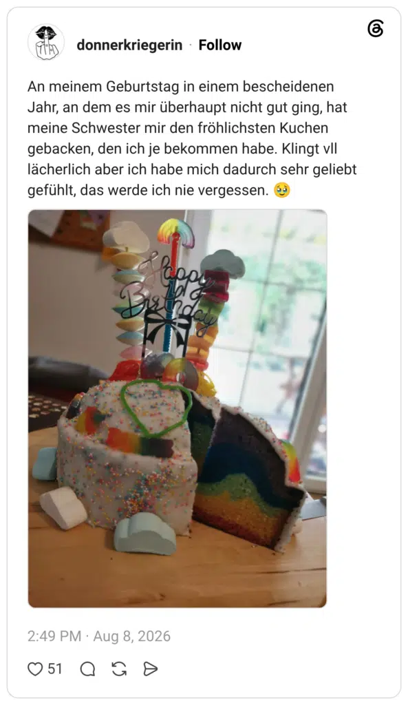 An meinem Geburtstag in einem bescheidenen Jahr, an dem es mir überhaupt nicht gut ging, hat meine Schwester mir den fröhlichsten Kuchen gebacken, den ich je bekommen habe. Klingt vll lächerlich aber ich habe mich dadurch sehr geliebt gefühlt, das werde ich nie vergessen. 🥹