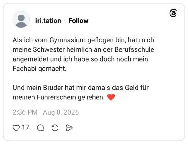 Als ich vom Gymnasium geflogen bin, hat mich meine Schwester heimlich an der Berufsschule angemeldet und ich habe so doch noch mein Fachabi gemacht. Und mein Bruder hat mir damals das Geld für meinen Führerschein geliehen. ❤️