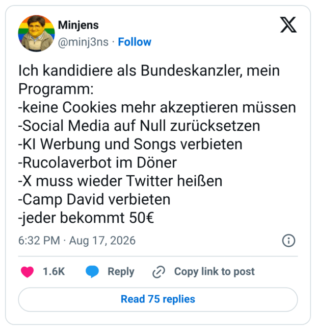 ch kandidiere als Bundeskanzler, mein Programm: -keine Cookies mehr akzeptieren müssen -Social Media auf Null zurücksetzen -KI Werbung und Songs verbieten -Rucolaverbot im Döner -X muss wieder Twitter heißen -Camp David verbieten -jeder bekommt 50€